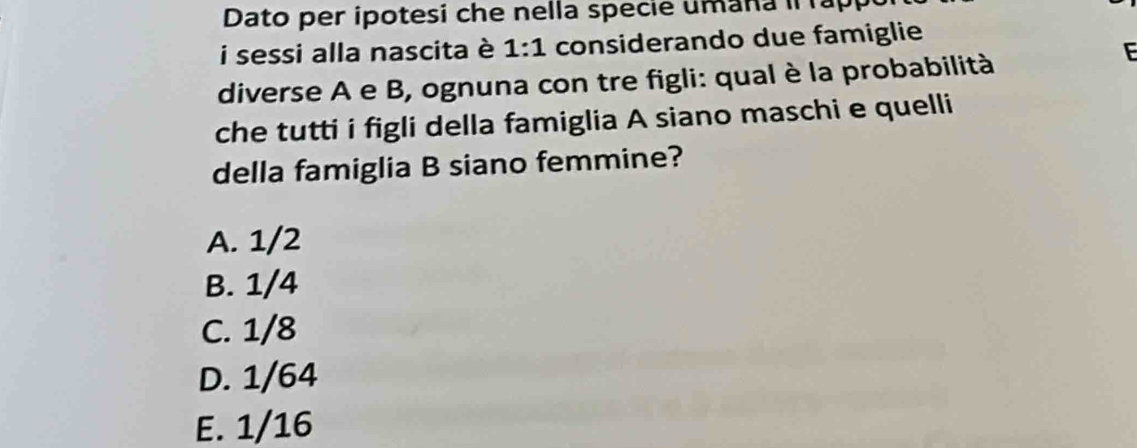 Dato per ipotesi che nella specie umana i ap
i sessi alla nascita è 1:1 considerando due famiglie
diverse A e B, ognuna con tre figli: qual è la probabilità
che tutti i figli della famiglia A siano maschi e quelli
della famiglia B siano femmine?
A. 1/2
B. 1/4
C. 1/8
D. 1/64
E. 1/16