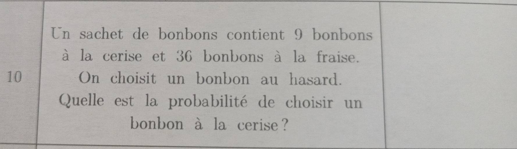 Un sachet de bonbons contient 9 bonbons 
à la cerise et 36 bonbons à la fraise.
10 On choisit un bonbon au hasard. 
Quelle est la probabilité de choisir un 
bonbon à la cerise ?