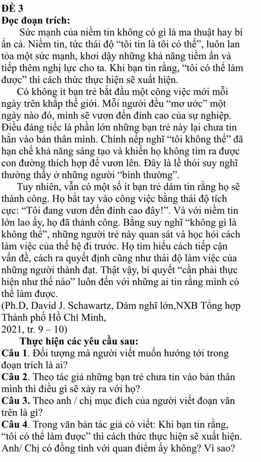 ĐÈ 3
Đọc đoạn trích:
Sức mạnh của niềm tin không có gì là ma thuật hay bí
ẩn cả. Niềm tin, tức thái độ “tôi tin là tôi có thế”, luôn lan
tỏa một sức mạnh, khơi dậy những khả năng tiềm ẩn và
tiếp thêm nghị lực cho ta. Khi bạn tin rằng, “tôi có thể làm
được'' thì cách thức thực hiện sẽ xuất hiện.
Có không ít bạn trẻ bắt đầu một công việc mới mỗi
ngày trên khắp thế giới. Mỗi người đều “mơ ước” một
ngày nào đó, mình sẽ vươn đến đỉnh cao của sự nghiệp.
Điều đáng tiếc là phần lớn những bạn trẻ này lại chưa tin
hằn vào bản thân mình. Chính nếp nghĩ “tôi không thể” đã
hạn chế khả năng sáng tạo và khiển họ không tìm ra được
con đường thích hợp để vươn lên. Đây là lễ thói suy nghĩ
thường thấy ở những người “bình thường”.
Tuy nhiên, vẫn có một số ít bạn trẻ dám tin rằng họ sẽ
thành công. Họ bắt tay vào công việc bằng thái độ tích
cực: “Tôi đang vươn đến đỉnh cao đây!”. Và với niềm tin
lớn lao ấy, họ đã thành công. Bằng suy nghĩ “không gì là
không thể”, những người trẻ này quan sát và học hỏi cách
làm việc của thế hệ đi trước. Họ tìm hiểu cách tiếp cận
vấn đề, cách ra quyết định cũng như thái độ làm việc của
những người thành đạt. Thật vậy, bí quyết “cần phải thực
hiện như thế nào'' luôn đến với những ai tin rằng mình có
thể làm được.
(Ph.D, David J. Schawartz, Dám nghĩ lớn,NXB Tổng hợp
Thành phố Hồ Chí Minh,
2021, tr. 9 - 10)
Thực hiện các yêu cầu sau:
Câu 1. Đối tượng mà người viết muốn hướng tới trong
đoạn trích là ai?
Câu 2. Theo tác giả những bạn trẻ chưa tin vào bản thân
mình thì điều gì sẽ xảy ra với họ?
Câu 3. Theo anh / chị mục đích của người viết đoạn văn
trên là gì?
Câu 4. Trong văn bản tác giả có viết: Khi bạn tin rằng,
“tôi có thể làm được” thì cách thức thực hiện sẽ xuất hiện.
Anh/ Chị có đồng tình với quan điểm ấy không? Vì sao?