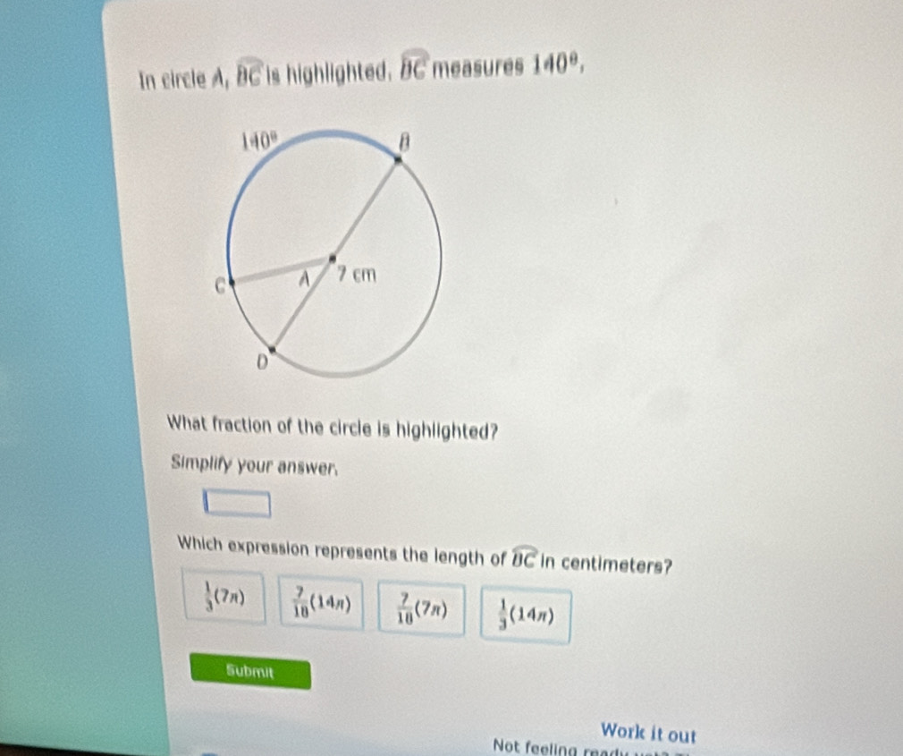 In circle A, widehat BC is highlighted. widehat BC measures 140°,
What fraction of the circle is highlighted?
Simplify your answer.
Which expression represents the length of widehat BC in centimeters?
 1/3 (7π )  7/18 (14n)  7/18 (7π )  1/3 (14π )
Submit
Work it out
Not feeling read