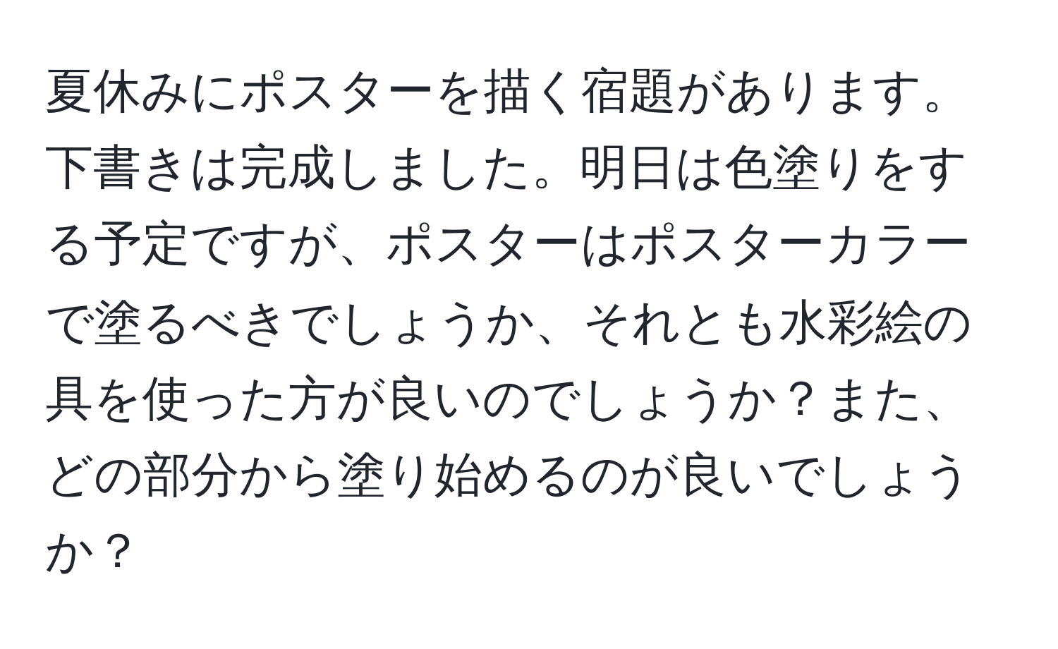 夏休みにポスターを描く宿題があります。下書きは完成しました。明日は色塗りをする予定ですが、ポスターはポスターカラーで塗るべきでしょうか、それとも水彩絵の具を使った方が良いのでしょうか？また、どの部分から塗り始めるのが良いでしょうか？
