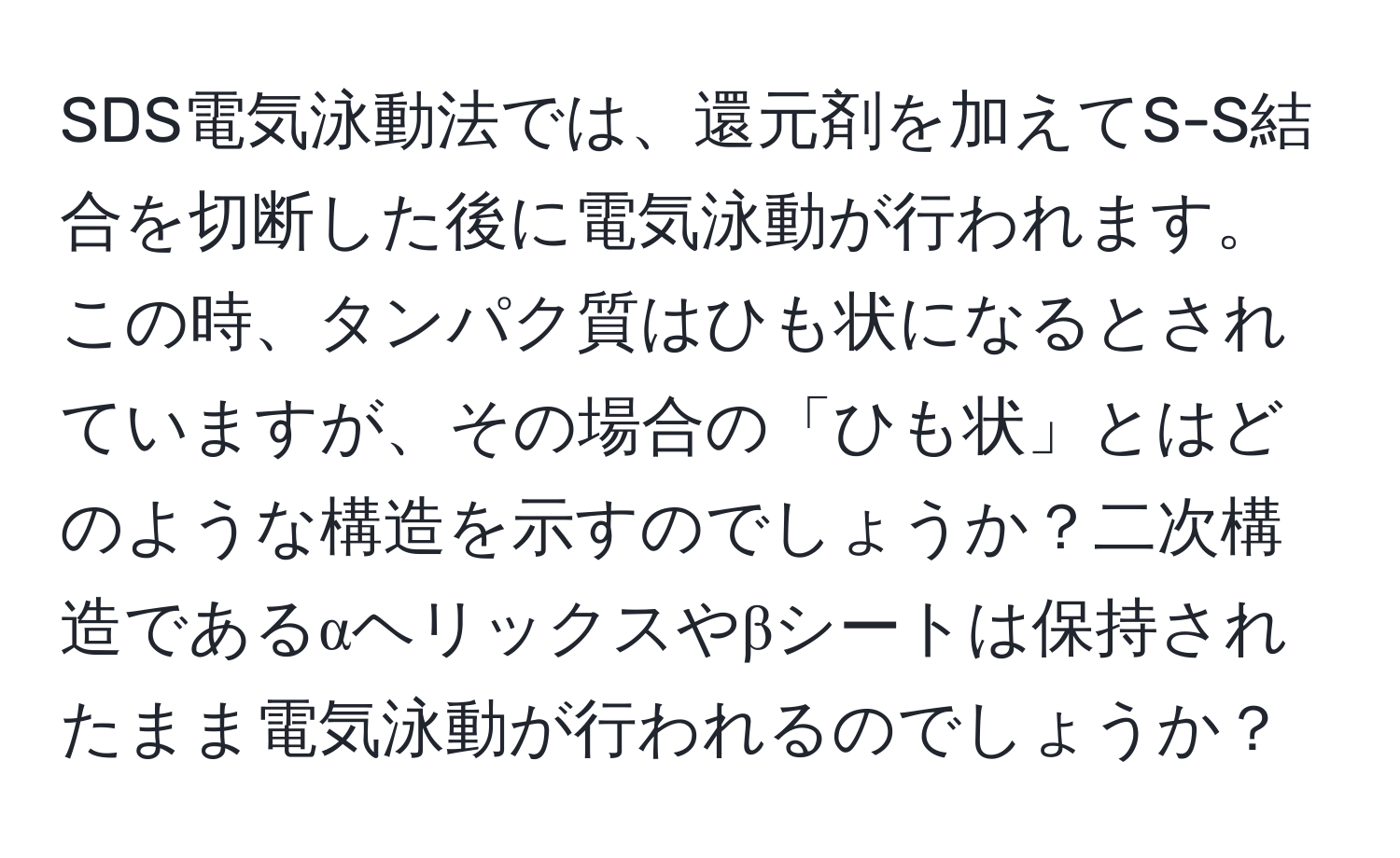 SDS電気泳動法では、還元剤を加えてS-S結合を切断した後に電気泳動が行われます。この時、タンパク質はひも状になるとされていますが、その場合の「ひも状」とはどのような構造を示すのでしょうか？二次構造であるαヘリックスやβシートは保持されたまま電気泳動が行われるのでしょうか？