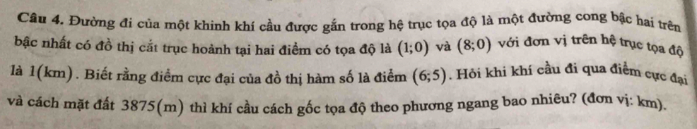 Đường đi của một khinh khí cầu được gắn trong hệ trục tọa độ là một đường cong bậc hai trên 
bậc nhất có đồ thị cắt trục hoành tại hai điểm có tọa độ là (1;0) và (8;0) với đơn vị trên hệ trục tọa độ 
là 1(km). Biết rằng điểm cực đại của đồ thị hàm số là điểm (6;5). Hỏi khi khí cầu đi qua điểm cực đại 
và cách mặt đất 3875 (m) thì khí cầu cách gốc tọa độ theo phương ngang bao nhiêu? (đơn vị: km).