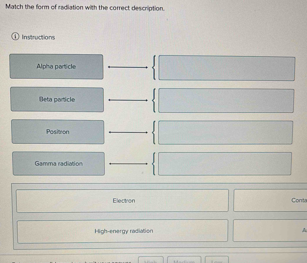 Match the form of radiation with the correct description. 
Instructions 
Alpha particle x_n= □ /□  
Beta particle 
Positron 
Gamma radiation 
Electron Conta 
High-energy radiation A