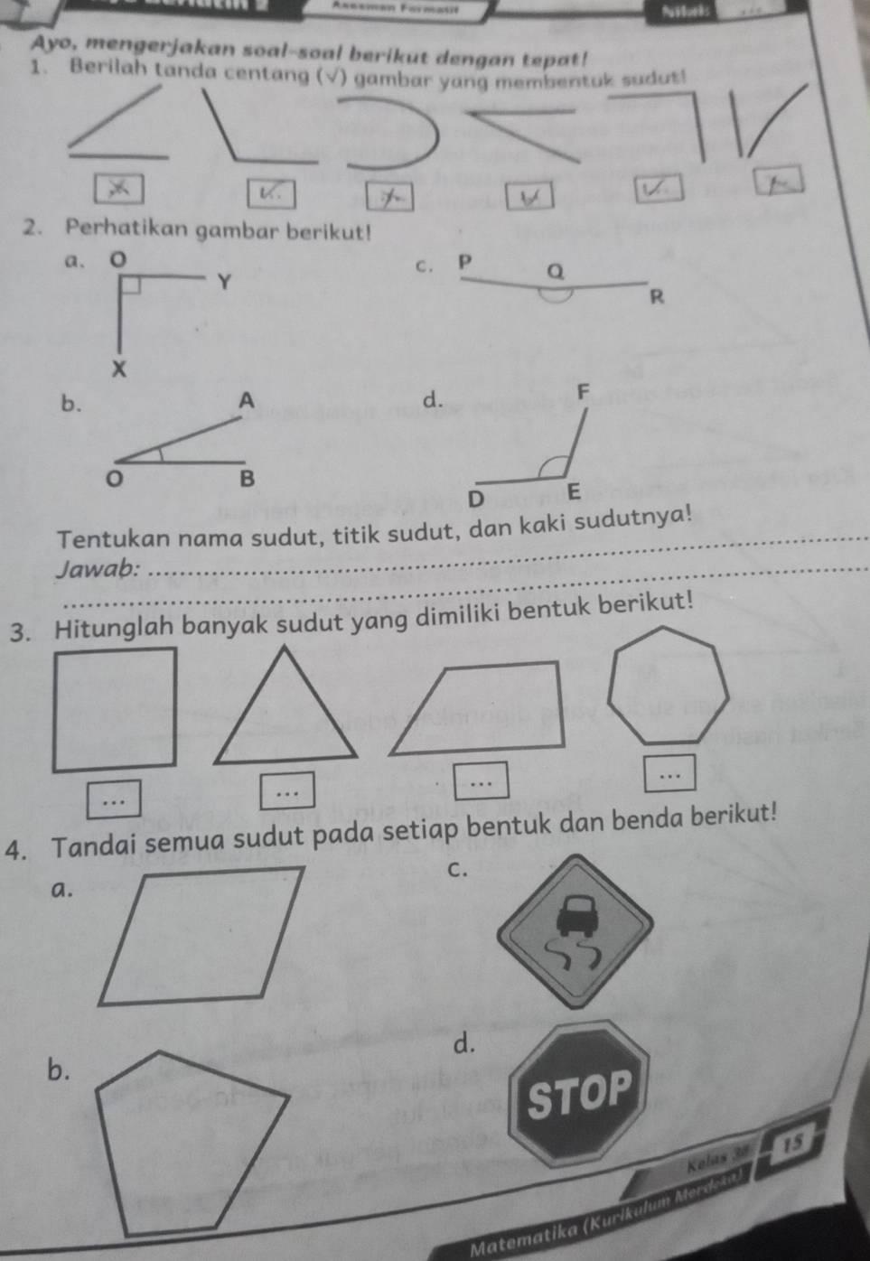 Nttorks 
Ayo, mengerjakan soal-soal berikut dengan tepat! 
1. Berilah tanda centang (√) gambar yang membentuk sudus! 
2. Perhatikan gambar berikut! 
a. 
C . P
Y
Q
R
b.
A
B
Tentukan nama sudut, titik sudut, dan kaki sudutnya! 
Jawab: 
3. Hitunglah banyak sudut yang dimiliki bentuk berikut! 
… 
… 
.. 
.. 
4. Tandai semua sudut pada setiap bentuk dan benda berikut! 
C. 
a. 
d. 
b. 
STOP 
Kolas 38 15 
Matematika (Kurikalum Merda