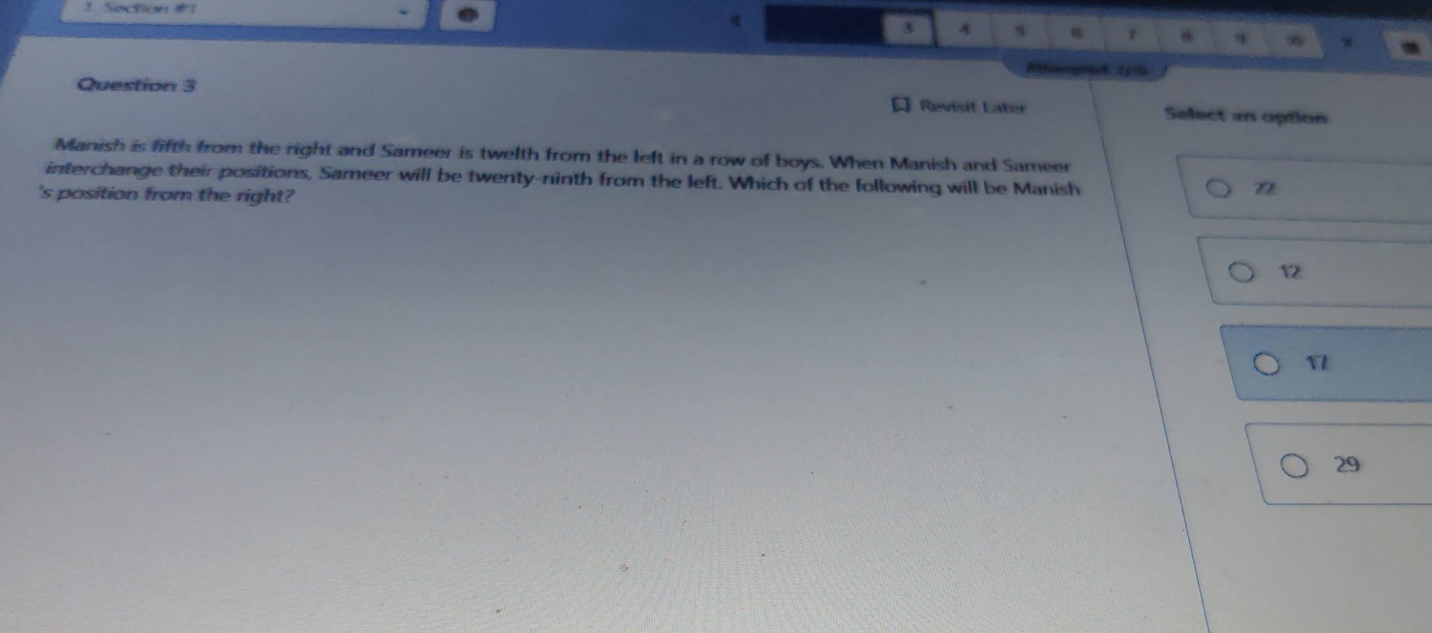 <
3 4 s
w
:0 w
Question 3 Revisit Later Select an option
Manish is fifth from the right and Sameer is twelth from the left in a row of boys. When Manish and Sameer
interchange their positions, Sameer will be twenty-ninth from the left. Which of the following will be Manish
's position from the right?
12
29