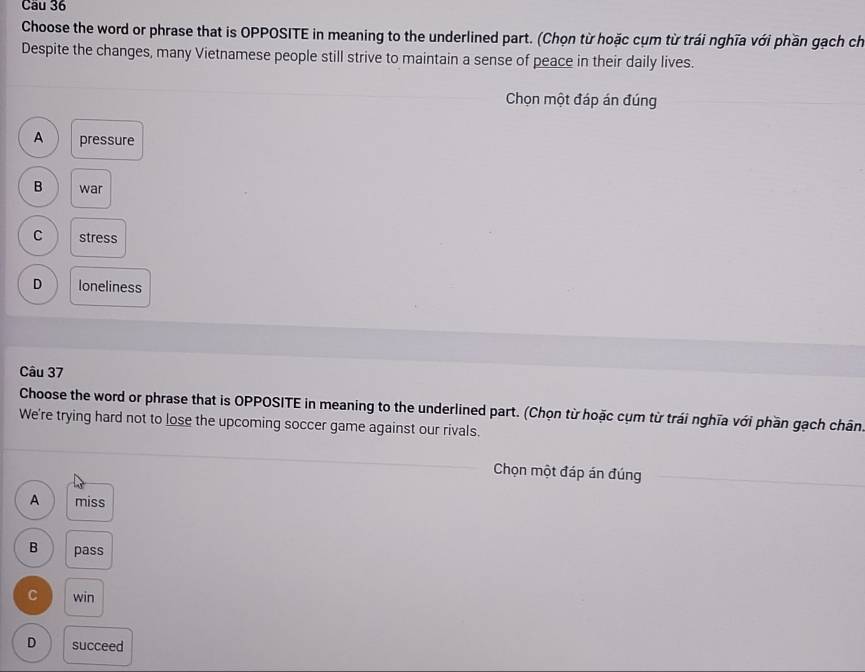 Choose the word or phrase that is OPPOSITE in meaning to the underlined part. (Chọn từ hoặc cụm từ trái nghĩa với phần gạch ch
Despite the changes, many Vietnamese people still strive to maintain a sense of peace in their daily lives.
Chọn một đáp án đúng
A pressure
B war
C stress
D loneliness
Câu 37
Choose the word or phrase that is OPPOSITE in meaning to the underlined part. (Chọn từ hoặc cụm từ trái nghĩa với phần gạch chân
We're trying hard not to lose the upcoming soccer game against our rivals.
Chọn một đáp án đúng
A miss
B pass
C win
D succeed