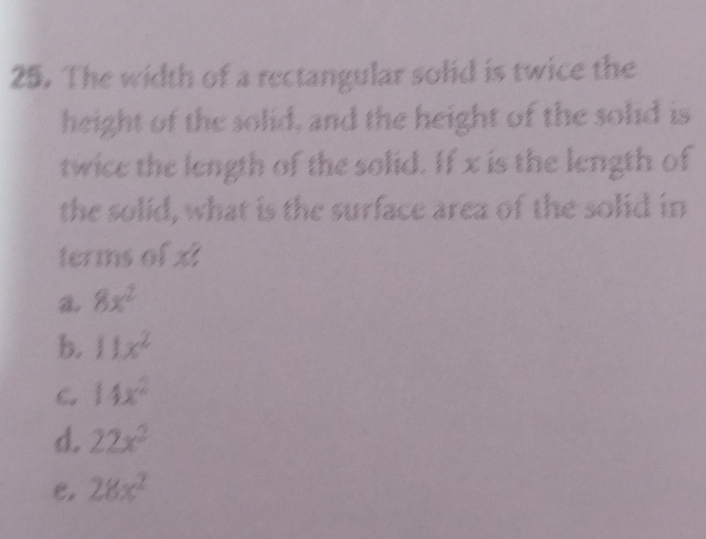 The width of a rectangular solid is twice the
height of the solid, and the height of the solid is
twice the length of the solid. If x is the length of
the solid, what is the surface area of the solid in
terms of x?
8x^2
b. 11x^2
C. 14x^2
d. 22x^2
e. 28x^2