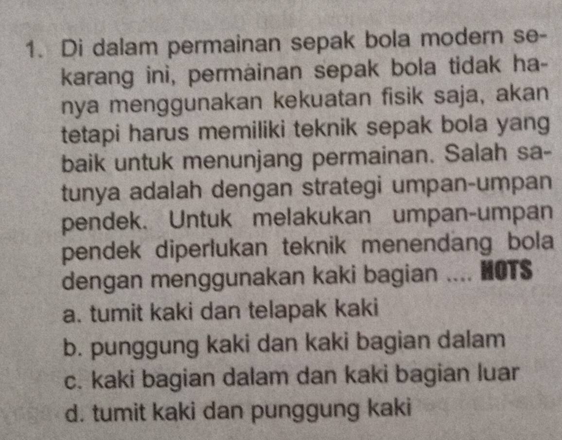 Di dalam permainan sepak bola modern se-
karang ini, permainan sepak bola tidak ha-
nya menggunakan kekuatan fisik saja, akan
tetapi harus memiliki teknik sepak bola yang
baik untuk menunjang permainan. Salah sa-
tunya adalah dengan strategi umpan-umpan
pendek. Untuk melakukan umpan-umpan
pendek diperlukan teknik menendang bola
dengan menggunakan kaki bagian .... HOTS
a. tumit kaki dan telapak kaki
b. punggung kaki dan kaki bagian dalam
c. kaki bagian dalam dan kaki bagian luar
d. tumit kaki dan punggung kaki