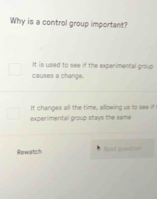 Why is a control group important?
It is used to see if the experimental group
causes a change.
It changes all the time, allowing us to see if t
experimental group stays the same
Rewatch Next question