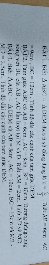 Biết △ ABCsim △ DEM theo ti số đồng dạng là k= 2/3 . Biết AB=6cm, AC
=9cm, BC=12cm. Tính độ dài các cạnh của tam giác DEM. 
BAI 2. Tam giác ABC có AB=6cm, AC=8cm, BC=10cm. Đường thắng song 
song với BC cắt AB , AC lần lượt tại M và D. Biết AM=2cm. Tính AD và MD
Boverline AI/3 3. Biết △ ABCsim △ DEM và AB=8cm, AC=10cm, BC=15cm và ME -
MD=2,5cm. Tính độ dài các cạnh của tam giác DEM.
