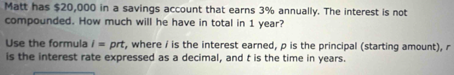 Matt has $20,000 in a savings account that earns 3% annually. The interest is not 
compounded. How much will he have in total in 1 year? 
Use the formula i= prt, where i is the interest earned, p is the principal (starting amount), r
is the interest rate expressed as a decimal, and t is the time in years.