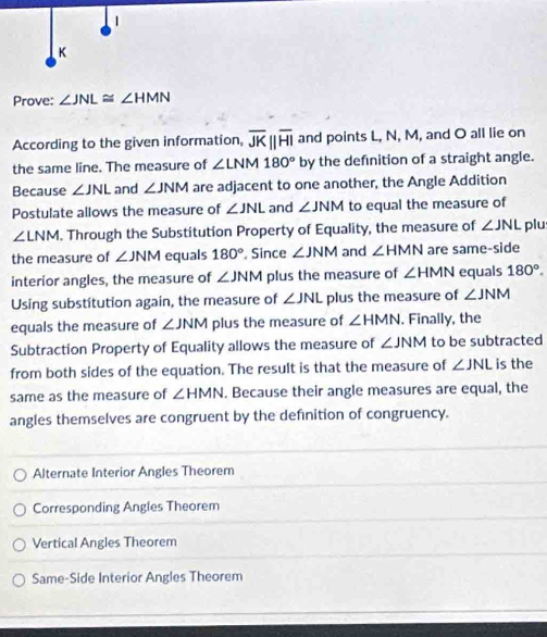 Prove: ∠ JNL≌ ∠ HMN
According to the given information, overline JKparallel overline HI and points L, N, M, and O all lie on
the same line. The measure of ∠ LNM180° by the definition of a straight angle.
Because ∠ JNL and ∠ JNM are adjacent to one another, the Angle Addition
Postulate allows the measure of ∠ JNL and ∠ JNM to equal the measure of
∠ LNM. Through the Substitution Property of Equality, the measure of ∠ JNL plu
the measure of ∠ JNM equals 180° , Since ∠ JNM and ∠ HMN are same-side
interior angles, the measure of ∠ JNM plus the measure of ∠ HMN equals 180°. 
Using substitution again, the measure of ∠ JNL plus the measure of ∠ JNM
equals the measure of ∠ JNM plus the measure of ∠ HMN. Finally, the
Subtraction Property of Equality allows the measure of ∠ JNM to be subtracted
from both sides of the equation. The result is that the measure of ∠ JNL is the
same as the measure of ∠ HMN. Because their angle measures are equal, the
angles themselves are congruent by the definition of congruency.
Alternate Interior Angles Theorem
Corresponding Angles Theorem
Vertical Angles Theorem
Same-Side Interior Angles Theorem