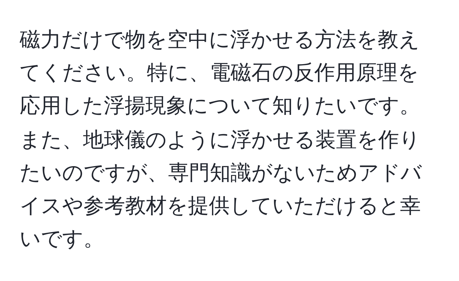 磁力だけで物を空中に浮かせる方法を教えてください。特に、電磁石の反作用原理を応用した浮揚現象について知りたいです。また、地球儀のように浮かせる装置を作りたいのですが、専門知識がないためアドバイスや参考教材を提供していただけると幸いです。