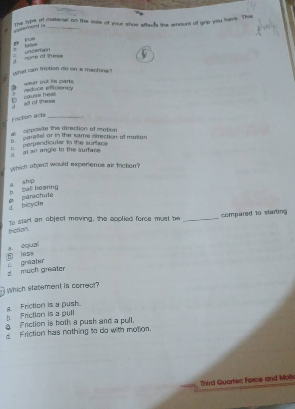 statement is The type of material on the sole of your shoe affects the amount of grip you have. This
D true
b false
c. uncertain
d. none of these
What can friction do on a machine?
wear out its parts
b. reduce efficiency
cause heat
d all of these
Friction acts_
opposite the direction of motion
b. parallel or in the same direction of motion
c. perpendicular to the surface
d. at an angle to the surface
Which object would experience air friction?
a. ship
b. ball bearing
parachute
d. bicycle
compared to starting
To start an object moving, the applied force must be_
friction.
a. equal
ⓑ less
c. greater
d. much greater
Which statement is correct?
a. Friction is a push.
b. Friction is a pull
@ Friction is both a push and a pull.
d. Friction has nothing to do with motion.
Third Quarter; Force and Mollo