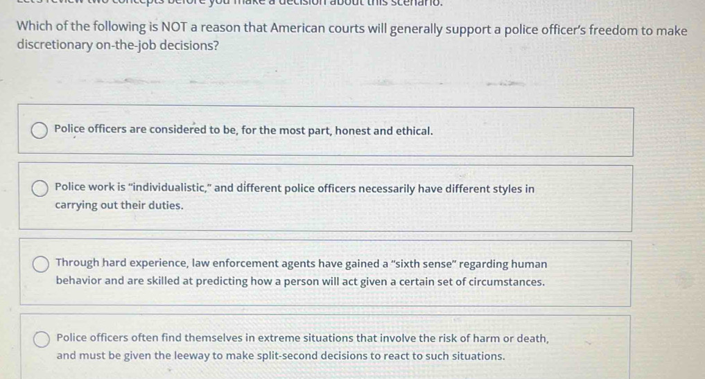 on about this scenano.
Which of the following is NOT a reason that American courts will generally support a police officer's freedom to make
discretionary on-the-job decisions?
Police officers are considered to be, for the most part, honest and ethical.
Police work is “individualistic,” and different police officers necessarily have different styles in
carrying out their duties.
Through hard experience, law enforcement agents have gained a “sixth sense” regarding human
behavior and are skilled at predicting how a person will act given a certain set of circumstances.
Police officers often find themselves in extreme situations that involve the risk of harm or death,
and must be given the leeway to make split-second decisions to react to such situations.