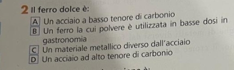 Il ferro dolce è:
A Un acciaio a basso tenore di carbonio
B Un ferro la cui polvere è utilizzata in basse dosi in
gastronomia
C] Un materiale metallico diverso dall’acciaio
D Un acciaio ad alto tenore di carbonio