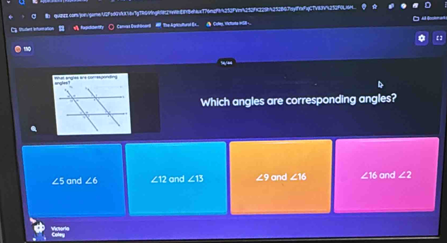 C3 Student Information s》 Rapididentity Canvas Dashboard W The Agricultural Ex.. Colley, Victorta HSII-.. All Gookt=
【】
110
14/44
What angles are corresponding
Which angles are corresponding angles?
∠ 5 and ∠ 6 ∠ 12 and ∠ 13 ∠ 9 and ∠ 16 ∠ 16 and ∠ 2
Victoria
Coley