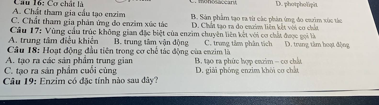 monosaccarit
Cầu 16: Cơ chất là D. photpholipit
A. Chất tham gia cấu tạo enzim B. Sản phầm tạo ra từ các phản ứng do enzim xúc tác
C. Chất tham gia phản ứng do enzim xúc tác D. Chất tạo ra do enzim liên kết với cơ chất
Câu 17: Vùng cấu trúc không gian đặc biệt của enzim chuyên liên kết với cơ chất được gọi là
A. trung tâm điều khiển B. trung tâm vận động C. trung tâm phân tích D. trung tâm hoạt động
Câu 18: Hoạt động đầu tiên trong cơ chế tác động của enzim là
A. tạo ra các sản phầm trung gian B. tạo ra phức hợp enzim - cơ chất
C. tạo ra sản phẩm cuối cùng D. giải phóng enzim khỏi cơ chất
Câu 19: Enzim có đặc tính nào sau đây?