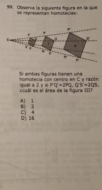 Observa la siguiente figura en la que
se representan homotecias:
Si ambas figuras tienen una
homotecia con centro en C y razón
igual a 2 y si P'Q'=2PQ, Q'S'=2QS, 
¿cuál es el área de la figura III?
A) 1
B) 2
C) 4
D) 16