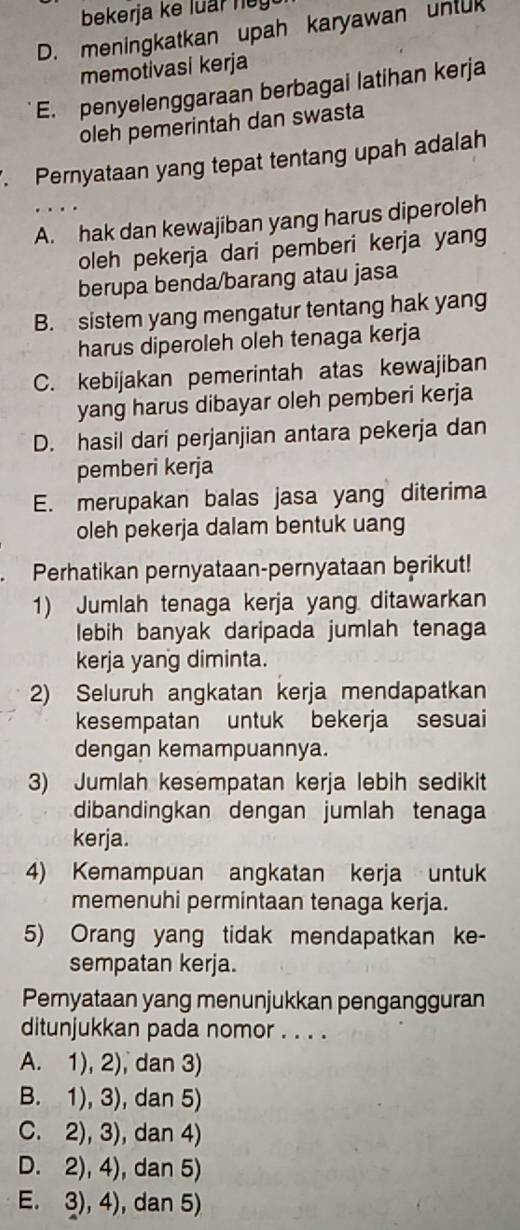 bekerja ke luar ney
D. meningkatkan upah karyawan unluk
memotivasi kerja
E. penyelenggaraan berbagai latihan kerja
oleh pemerintah dan swasta
. Pernyataan yang tepat tentang upah adalah
A. hak dan kewajiban yang harus diperoleh
oleh pekerja dari pemberi kerja yang
berupa benda/barang atau jasa
B. sistem yang mengatur tentang hak yang
harus diperoleh oleh tenaga kerja
C. kebijakan pemerintah atas kewajiban
yang harus dibayar oleh pemberi kerja
D. hasil dari perjanjian antara pekerja dan
pemberi kerja
E. merupakan balas jasa yang diterima
oleh pekerja dalam bentuk uang
Perhatikan pernyataan-pernyataan berikut!
1) Jumlah tenaga kerja yang ditawarkan
lebih banyak daripada jumlah tenaga
kerja yang diminta.
2) Seluruh angkatan kerja mendapatkan
kesempatan untuk bekerja sesuai
dengan kemampuannya.
3) Jumlah kesempatan kerja lebih sedikit
dibandingkan dengan jumlah tenaga
kerja.
4) Kemampuan angkatan kerja untuk
memenuhi permintaan tenaga kerja.
5) Orang yang tidak mendapatkan ke-
sempatan kerja.
Pernyataan yang menunjukkan pengangguran
ditunjukkan pada nomor . . . .
A. 1), 2), dan 3)
B. 1), 3), dan 5)
C. 2), 3), dan 4)
D. 2), 4), dan 5)
E. 3), 4), dan 5)