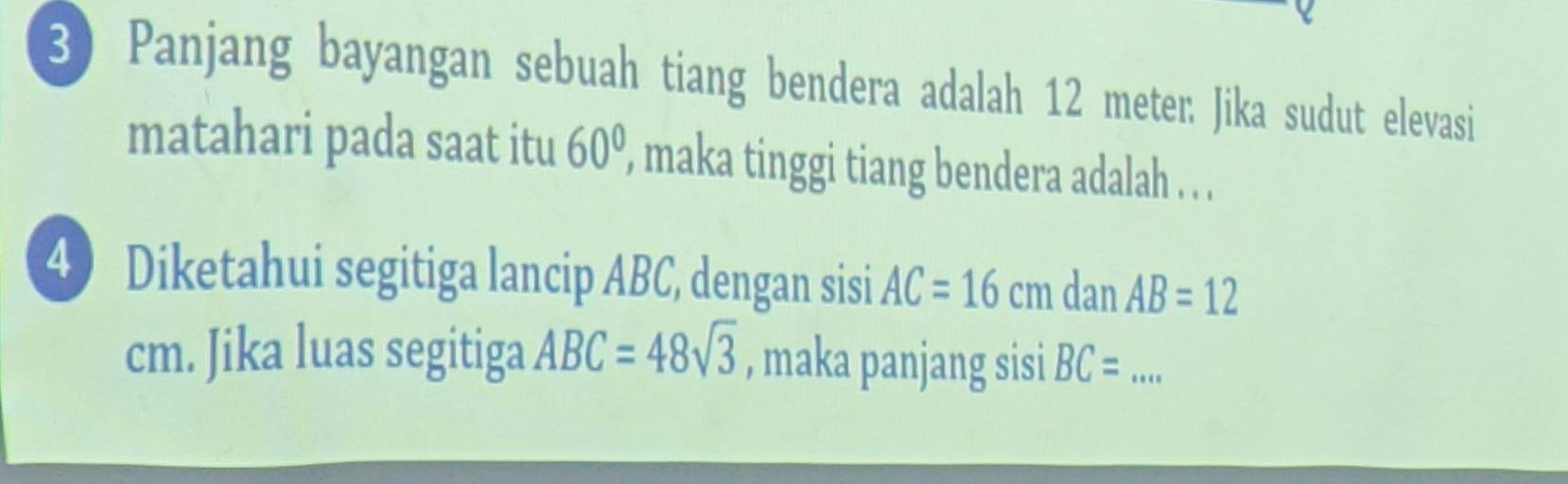 Panjang bayangan sebuah tiang bendera adalah 12 meter : Jika sudut elevasi 
matahari pada saat itu 60° , maka tinggi tiang bendera adalah . . . 
4) Diketahui segitiga lancip ABC, dengan sisi AC=16cm dan AB=12
cm. Jika luas segitiga ABC=48sqrt(3) , maka panjang sisi BC= _