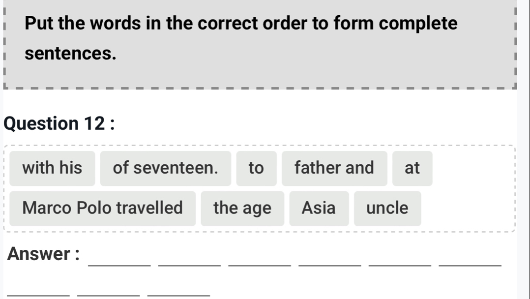 Put the words in the correct order to form complete 
sentences. 
Question 12 : 
with his of seventeen. to father and at 
Marco Polo travelled the age Asia uncle 
_ 
_ 
__ 
__ 
Answer : 
_ 
__