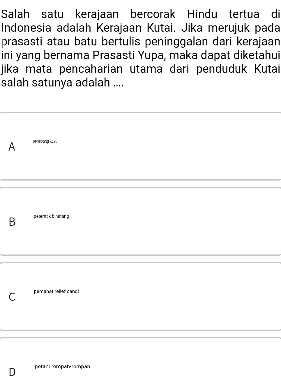 Salah satu kerajaan bercorak Hindu tertua di
Indonesia adalah Kerajaan Kutai. Jika merujuk pada
prasasti atau batu bertulis peninggalan dari kerajaan
ini yang bernama Prasasti Yupa, maka dapat diketahui
jika mata pencaharian utama dari penduduk Kutai
salah satunya adalah ....
A penebang kayu
B peternak binatang
C pemahat relief candi
D petani rempah-rempah