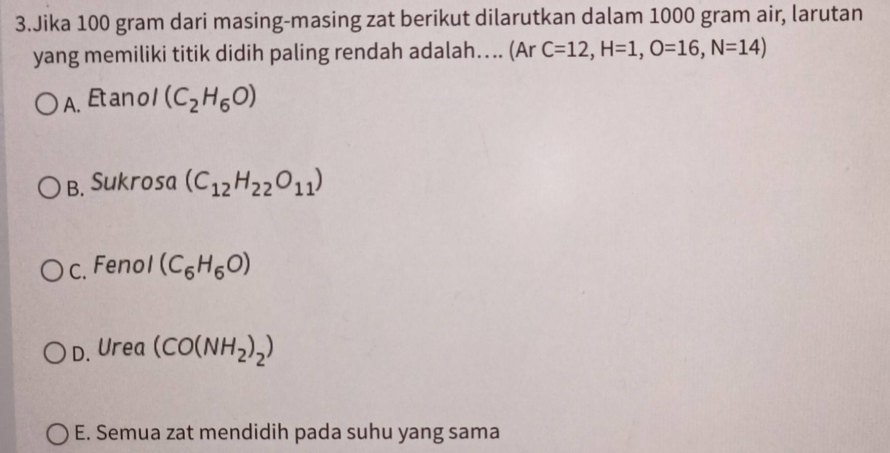 Jika 100 gram dari masing-masing zat berikut dilarutkan dalam 1000 gram air, larutan
yang memiliki titik didih paling rendah adalah…. (Ar C=12, H=1, O=16, N=14)
A. Etan o 1 (C_2H_6O)
B. Sukrosa (C_12H_22O_11)
C. Fenol (C_6H_6O)
D. Urea (CO(NH_2)_2)
E. Semua zat mendidih pada suhu yang sama