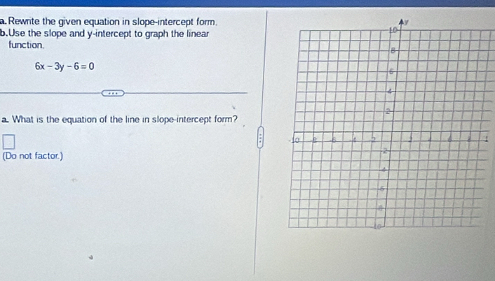 Rewrite the given equation in slope-intercept form. 
b.Use the slope and y-intercept to graph the linear 
function.
6x-3y-6=0
a. What is the equation of the line in slope-intercept form? 
(Do not factor.)