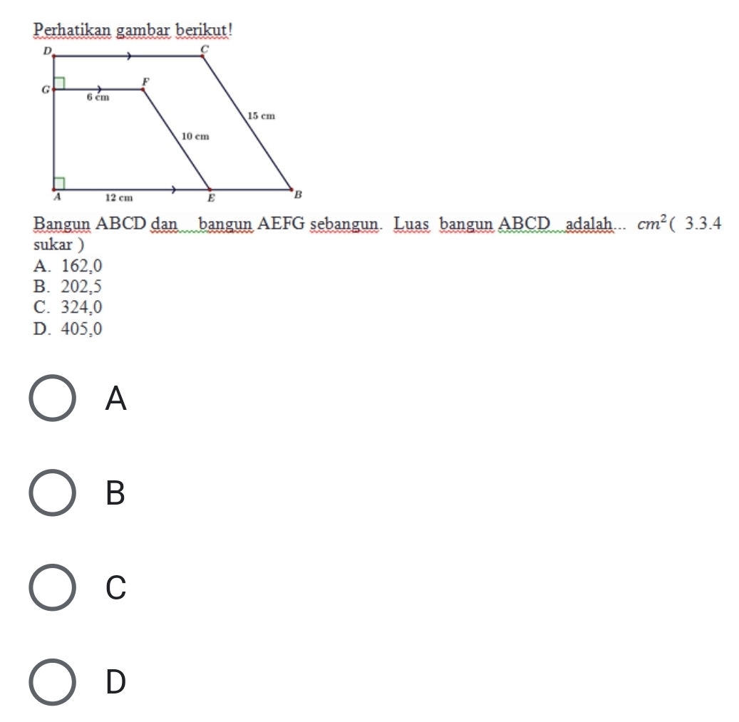 Perhatikan gambar berikut!
Bangun ABCD dan bangun AEFG sebangun Luas bangun ABCD adalah cm^2(3.3.4
sukar )
A. 162,0
B. 202,5
C. 324,0
D. 405,0
A
B
C
D