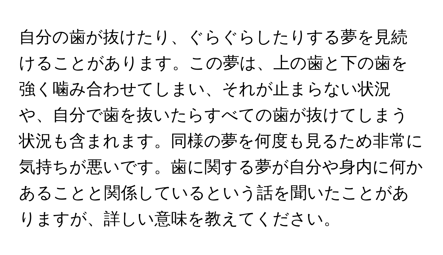 自分の歯が抜けたり、ぐらぐらしたりする夢を見続けることがあります。この夢は、上の歯と下の歯を強く噛み合わせてしまい、それが止まらない状況や、自分で歯を抜いたらすべての歯が抜けてしまう状況も含まれます。同様の夢を何度も見るため非常に気持ちが悪いです。歯に関する夢が自分や身内に何かあることと関係しているという話を聞いたことがありますが、詳しい意味を教えてください。