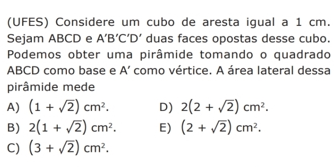 (UFES) Considere um cubo de aresta igual a 1 cm.
Sejam ABCD e A'B'C'D' duas faces opostas desse cubo.
Podemos obter uma pirâmide tomando o quadrado
ABCD como base e A' como vértice. A área lateral dessa
pirâmide mede
A) (1+sqrt(2))cm^2. D) 2(2+sqrt(2))cm^2.
B) 2(1+sqrt(2))cm^2. E) (2+sqrt(2))cm^2.
C) (3+sqrt(2))cm^2.