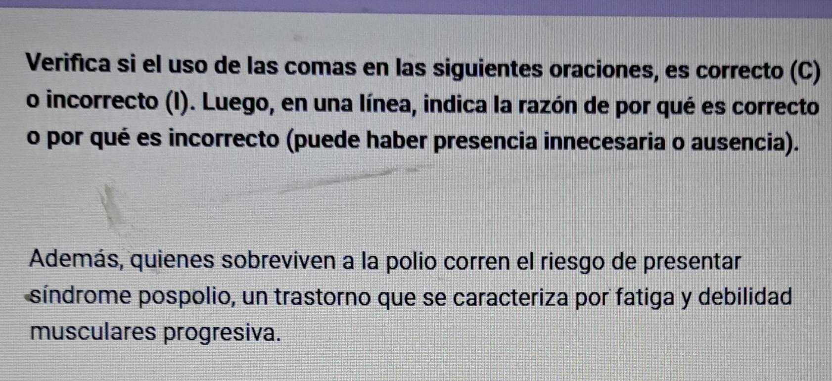 Verifica si el uso de las comas en las siguientes oraciones, es correcto (C) 
o incorrecto (I). Luego, en una línea, indica la razón de por qué es correcto 
o por qué es incorrecto (puede haber presencia innecesaria o ausencia). 
Además, quienes sobreviven a la polio corren el riesgo de presentar 
síndrome pospolio, un trastorno que se caracteriza por fatiga y debilidad 
musculares progresiva.