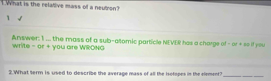 What is the relative mass of a neutron? 
1 
Answer: 1 ... the mass of a sub-atomic particle NEVER has a charge of - or + so if you 
write - or + you are WRONG 
2.What term is used to describe the average mass of all the isotopes in the element?_