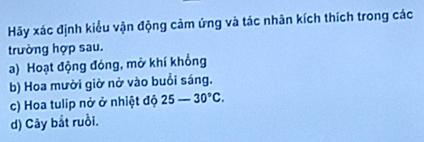 Hãy xác định kiểu vận động cảm ứng và tác nhân kích thích trong các 
trường hợp sau. 
a) Hoạt động đóng, mở khí khổng 
b) Hoa mười giờ nờ vào buổi sáng. 
c) Hoa tulip nở ở nhiệt độ 25-30°C. 
d) Cây bắt ruồi.