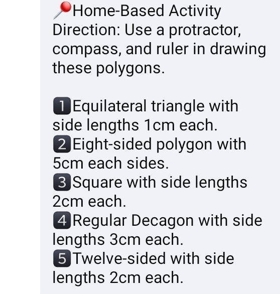 Home-Based Activity 
Direction: Use a protractor, 
compass, and ruler in drawing 
these polygons. 
Equilateral triangle with 
side lengths 1cm each. 
2 Eight-sided polygon with
5cm each sides. 
3 Square with side lengths
2cm each. 
4 Regular Decagon with side 
lengths 3cm each. 
5)Twelve-sided with side 
lengths 2cm each.