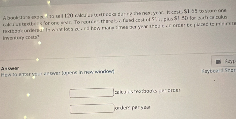 A bookstore expects to sell 120 calculus textbooks during the next year. It costs $1.65 to store one 
calculus textbook for one year. To reorder, there is a fixed cost of $11, plus $1.50 for each calculus 
textbook ordered. In what lot size and how many times per year should an order be placed to minimize 
inventory costs? 
Keyp 
Answer 
How to enter your answer (opens in new window) 
Keyboard Shor 
calculus textbooks per order 
orders per year