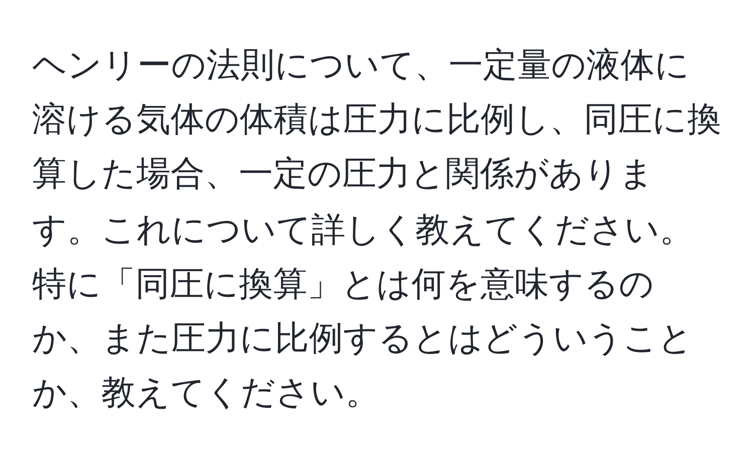 ヘンリーの法則について、一定量の液体に溶ける気体の体積は圧力に比例し、同圧に換算した場合、一定の圧力と関係があります。これについて詳しく教えてください。特に「同圧に換算」とは何を意味するのか、また圧力に比例するとはどういうことか、教えてください。