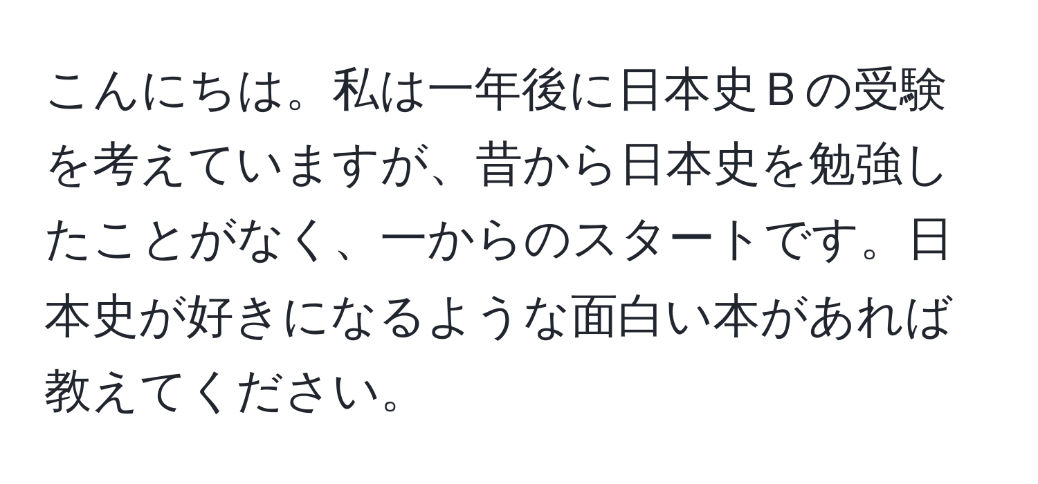 こんにちは。私は一年後に日本史Ｂの受験を考えていますが、昔から日本史を勉強したことがなく、一からのスタートです。日本史が好きになるような面白い本があれば教えてください。