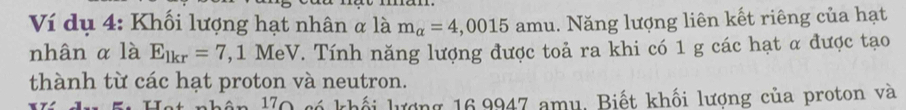 Ví dụ 4: Khối lượng hạt nhân α là m_alpha =4,0015 amu. Năng lượng liên kết riêng của hạt 
nhân α là E_lkr=7 ,1 MeV. Tính năng lượng được toả ra khi có 1 g các hạt α được tạo 
thành từ các hạt proton và neutron. 
lận 10 có khối lượng 16,9947 amu. Biết khối lượng của proton và