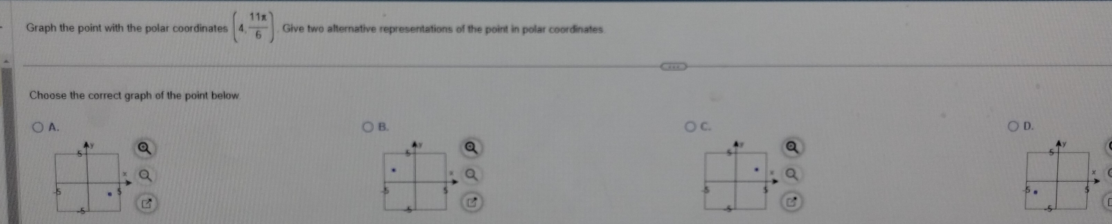 Graph the point with the polar coordinates (4, 11π /6 ) Give two alternative representations of the point in polar coordinates 
Choose the correct graph of the point below 
A. B. C. D. 

5 
5