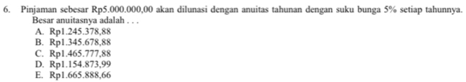 Pinjaman sebesar Rp5.000.000,00 akan dilunasi dengan anuitas tahunan dengan suku bunga 5% setiap tahunnya.
Besar anuitasnya adalah . . .
A. Rp1.245.378,88
B. Rp1.345.678,88
C. Rp1.465.777,88
D. Rp1.154.873,99
E. Rp1.665.888,66