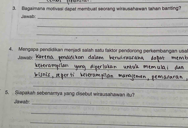 Bagaimana motivasi dapat membuat seorang wirausahawan tahan banting? 
Jawab:_ 
_ 
_ 
_ 
4. Mengapa pendidikan menjadi salah satu faktor pendorong perkembangan usal 
_ 
Jawab: 
_ 
_ 
_ 
5. Siapakah sebenarnya yang disebut wirausahawan itu? 
Jawab: 
_ 
_ 
_