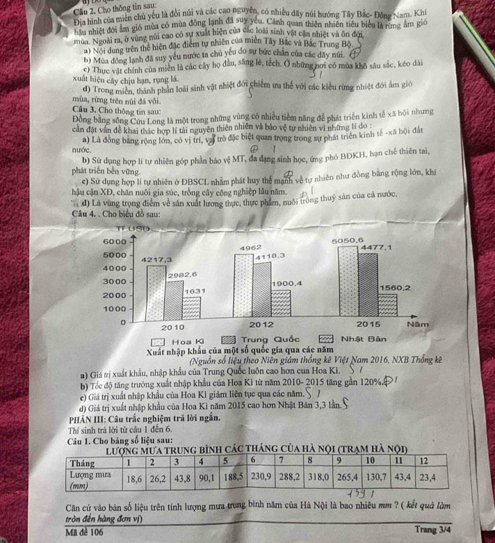 Cho thông tin sau:
Địa hình của miền chủ yếu là đồi núi và các cao nguyên, có nhiều dãy núi hướng Tây Bắc- Đông Nam. Khi
Địữ nhiệt đới âm gió mùa có mùa động lạnh đã suy yêu. Cảnh quan thiên nhiên tiêu biểu là rừng âm gió
mùa. Ngoài ra, ở vùng núi cao có sự xuất hiện của các loài sinh vật cận nhiệt và ôn đới
a) Nội dung trên thể hiện đặc điểm tự nhiên của miên Tây Bắc và Bắc Trung Bộ.
b) Mùa đông lạnh đã suy yếu nước ta chủ yếu do sự bức chấn của các dãy núi.
c) Thực vật chính của miên là các cây họ đầu, săng lẻ, tếch. Ở những nơi có mùa khô sâu sắc, kéo dài
xuất hiện cây chịu hạn, rụng lá.
d) Trong miền, thành phản loài sinh vật nhiệt đới chiếm ưu thế với các kiểu rừng nhiệt đới ẩm gióớ
mùa, rừng trên núi đá vôi.
Câu 3. Cho thông tin sau:
Đồng bằng sông Cửu Long là một trong những vùng có nhiều tiềm năng để phát triển kinh tế xã hội nhưng
cần đặt vấn đề khai thác hợp lí tài nguyên thiên nhiên và bảo vệ tự nhiên vì những lí do :
nước a) Là đồng bằng rộng lớn, có vị trí, vai trò đặc biệt quan trọng trong sự phát triển kinh tế -xã hội đất
b) Sử dụng hợp lí tự nhiên góp phần bảo vệ MT, đa dạng sinh học, ứng phó BĐKH, hạn chế thiên tai,
phát triển bền vững.
c) Sử dụng hợp lí tự nhiên ở ĐBSCL nhằm phát huy thể mạnh về tự nhiên như đồng bằng rộng lớn, khí
hậu cận XĐ, chăn nuôi gia súc, trồng cây công nghiệp lâu năm.
d) Là vùng trọng điểm về sản xuất lương thực, thực phẩm, nuôi tròng thuỷ sản của cả nước,
Câu 4. . Cho biểu đồ sau:
(Nguồn số liệu theo Niên giám thống kê Việt Nam 2016, NXB Thống kê
a) Giá trị xuất khẩu, nhập khẩu của Trung Quốc luôn cao hơn cua Hoa Kì.
b) Tốc độ tăng trưởng xuất nhập khẩu của Hoa Kỉ từ năm 2010- 2015 tăng gần 120%.
e) Giá trị xuất nhập khẩu của Hoa Kì giảm liên tục qua các năm.
d) Giá trị xuất nhập khẩu của Hoa Kì năm 2015 cao hơn Nhật Bản 3,3 lần.
*  HẢN III: Câu trắc nghiệm trả lời ngắn.
Thí sinh trả lời từ câu 1 đến 6.
Câu 1. Cho bảng số liệu sau:
trung bình các tháng của hà nội (trạm hà nội)
Căn cứ vào bản số liệu trên tính lượng mưa trung bình năm của Hà Nội là bao nhiêu mm ? ( kết quả làm
tròn đến hàng đơn vị)
Mã đê 106 Trang 3/4
