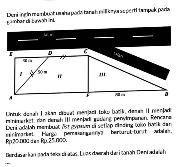 Deni ingin membuat usaha pada tanah miliknya seperti tampak pada 
gambar di bawah ini. 
Jalan 
Untuk denah I akan dibuat menjadi toko batik, denah II menjadi 
minimarket, dan denah III menjadi gudang penyimpanan. Rencana 
Deni adalah membuat list gypsum di setiap dinding toko batik dan 
minimarket. Harga pemasangannya berturut-turut adalah,
Rp20.000 dan Rp.25.000. 
Berdasarkan pada teks di atas, Luas daerah dari tanah Deni adalah