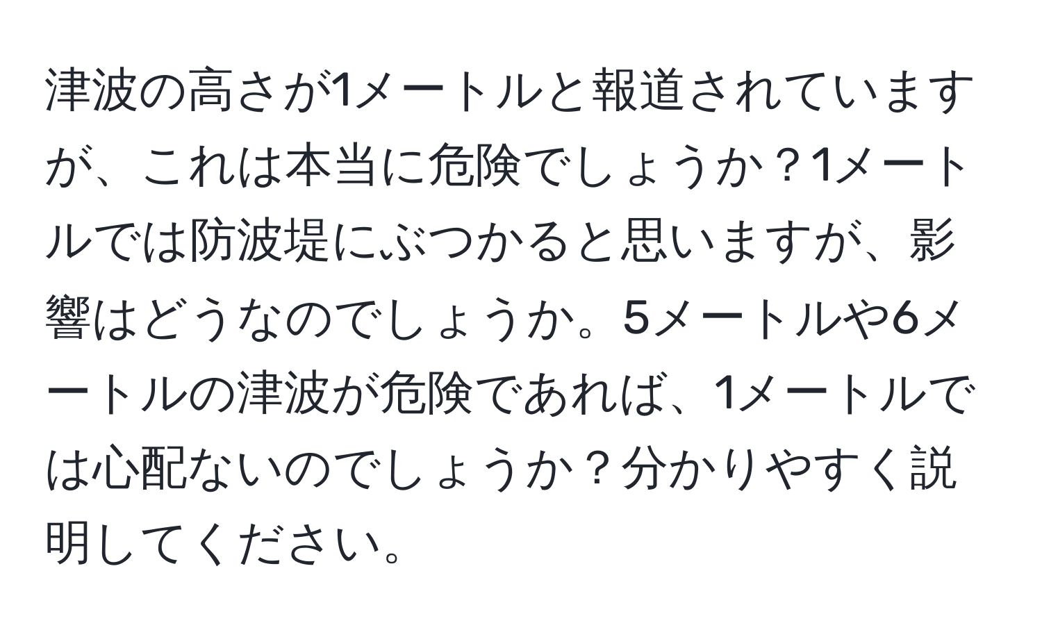 津波の高さが1メートルと報道されていますが、これは本当に危険でしょうか？1メートルでは防波堤にぶつかると思いますが、影響はどうなのでしょうか。5メートルや6メートルの津波が危険であれば、1メートルでは心配ないのでしょうか？分かりやすく説明してください。