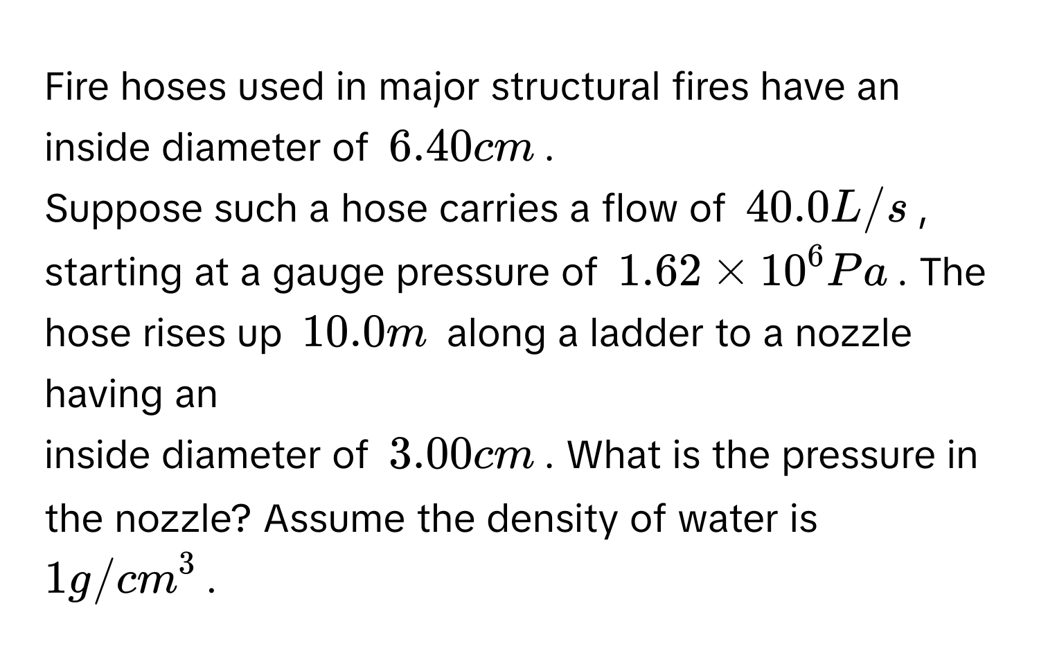 Fire hoses used in major structural fires have an inside diameter of $6.40 cm$. 
Suppose such a hose carries a flow of $40.0 L/s$, starting at a gauge pressure of $1.62 * 10^6 Pa$. The hose rises up $10.0 m$ along a ladder to a nozzle having an 
inside diameter of $3.00 cm$. What is the pressure in the nozzle? Assume the density of water is $1 g/cm^3$.