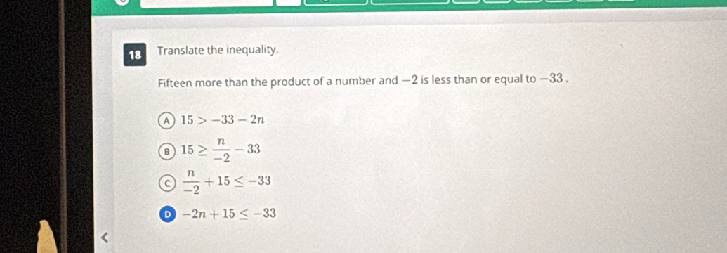 Translate the inequality.
Fifteen more than the product of a number and −2 is less than or equal to −33.
A 15>-33-2n
B 15≥  n/-2 -33
C  n/-2 +15≤ -33
D -2n+15≤ -33