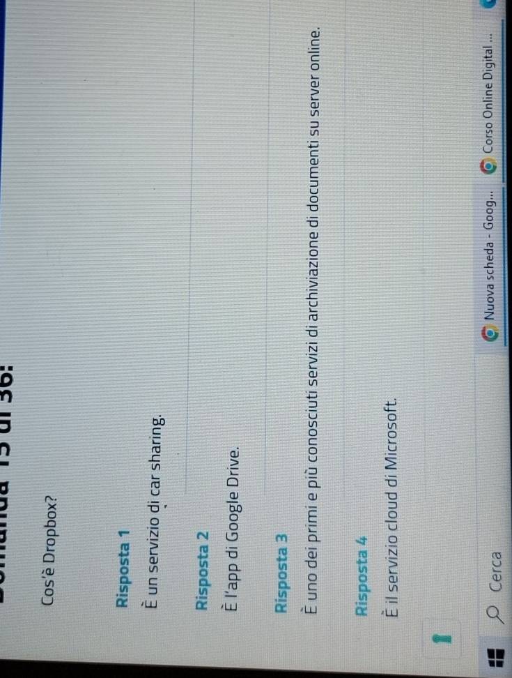 15 ül 36: 
Cos'è Dropbox? 
Risposta 1 
È un servizio di car sharing. 
Risposta 2 
È l'app di Google Drive. 
Risposta 3 
È uno dei primi e più conosciuti servizi di archiviazione di documenti su server online. 
Risposta 4 
È il servizio cloud di Microsoft. 
Nuova scheda - Goog... 
Cerca Corso Online Digital ...